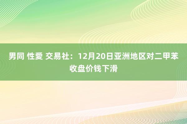 男同 性愛 交易社：12月20日亚洲地区对二甲苯收盘价钱下滑